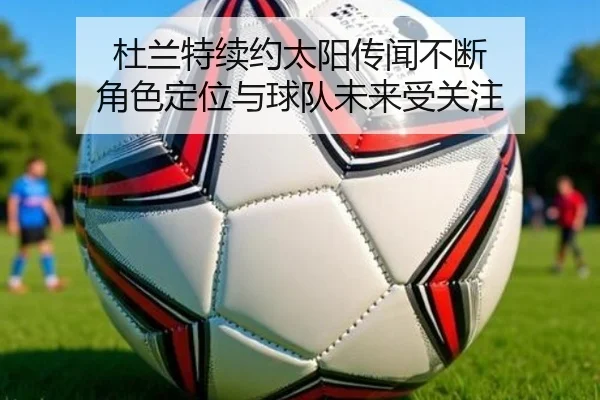 杜兰特续约太阳传闻不断 角色定位与球队未来受关注